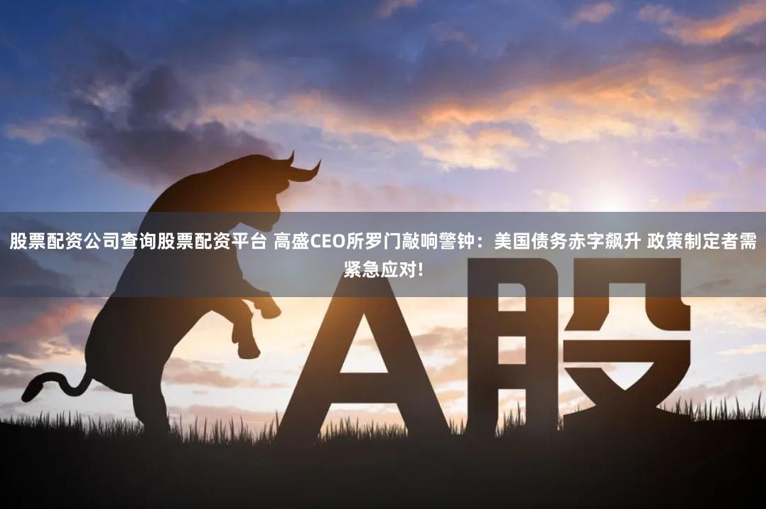 股票配资公司查询股票配资平台 高盛CEO所罗门敲响警钟：美国债务赤字飙升 政策制定者需紧急应对!