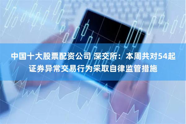 中国十大股票配资公司 深交所：本周共对54起证券异常交易行为采取自律监管措施