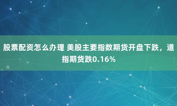 股票配资怎么办理 美股主要指数期货开盘下跌，道指期货跌0.16%