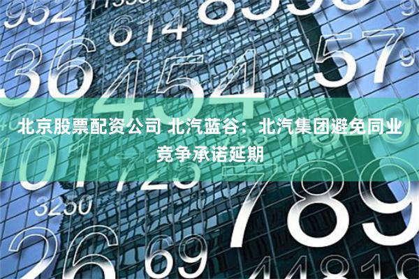 北京股票配资公司 北汽蓝谷：北汽集团避免同业竞争承诺延期