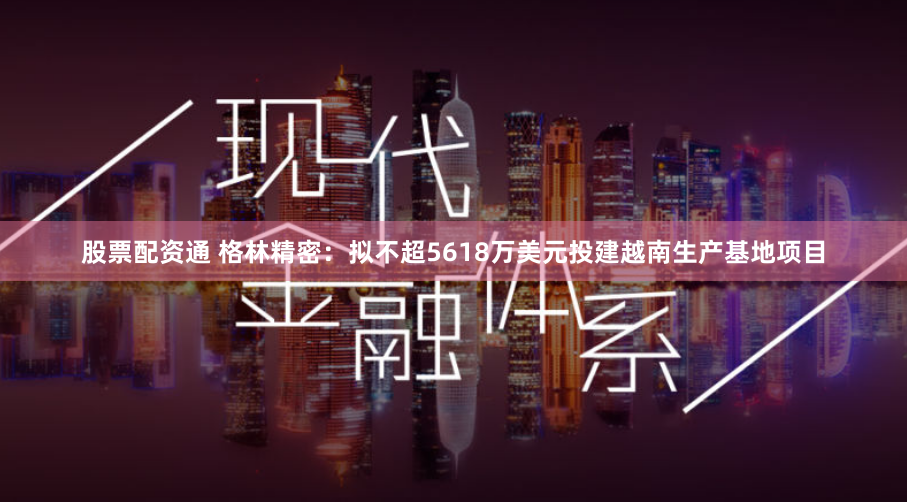 股票配资通 格林精密：拟不超5618万美元投建越南生产基地项目