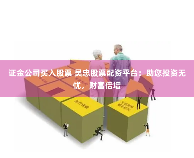 证金公司买入股票 吴忠股票配资平台：助您投资无忧，财富倍增