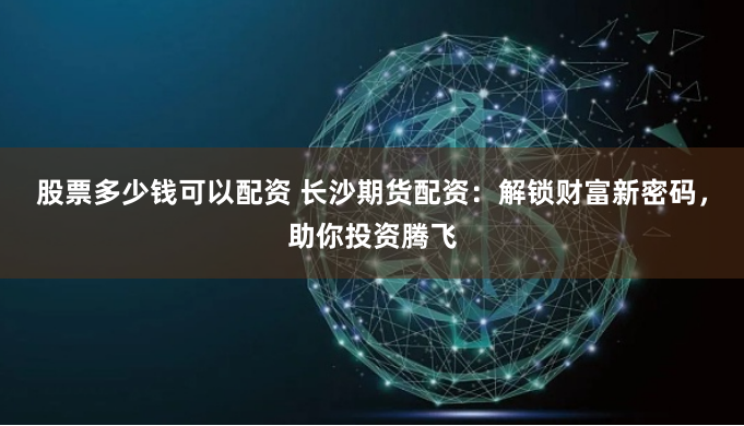 股票多少钱可以配资 长沙期货配资：解锁财富新密码，助你投资腾飞