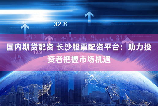 国内期货配资 长沙股票配资平台：助力投资者把握市场机遇