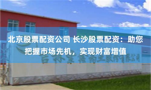 北京股票配资公司 长沙股票配资：助您把握市场先机，实现财富增值