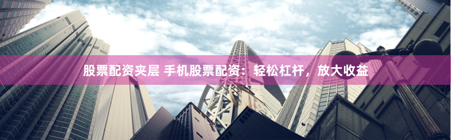 股票配资夹层 手机股票配资：轻松杠杆，放大收益