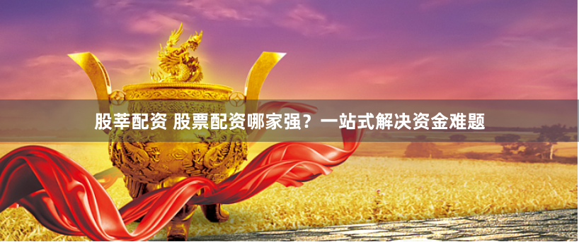 股莘配资 股票配资哪家强？一站式解决资金难题