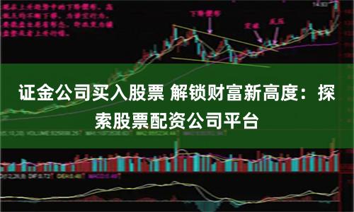 证金公司买入股票 解锁财富新高度：探索股票配资公司平台