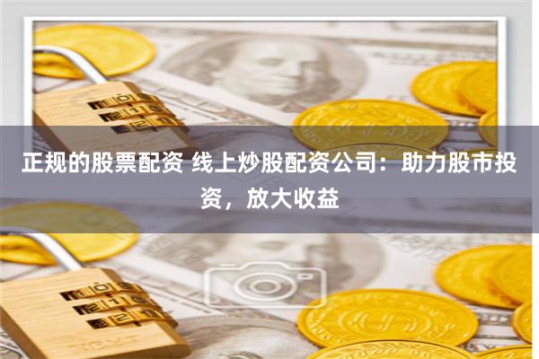 正规的股票配资 线上炒股配资公司：助力股市投资，放大收益
